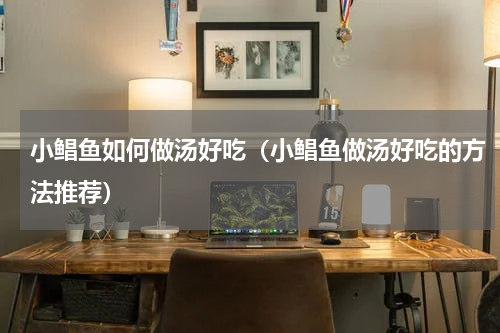 小鲳鱼如何做汤好吃（小鲳鱼做汤好吃的方法推荐）