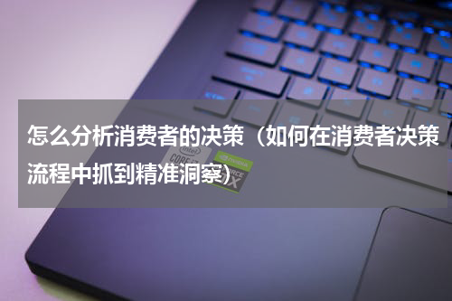 怎么分析消费者的决策（如何在消费者决策流程中抓到精准洞察）
