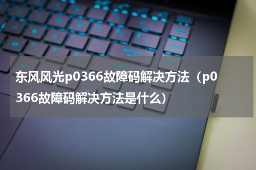 东风风光p0366故障码解决方法（p0366故障码解决方法是什么）
