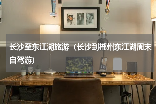 长沙至东江湖旅游（长沙到郴州东江湖周末自驾游）
