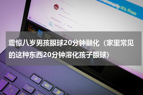 震惊八岁男孩眼球20分钟融化（家里常见的这种东西20分钟溶化孩子眼球）