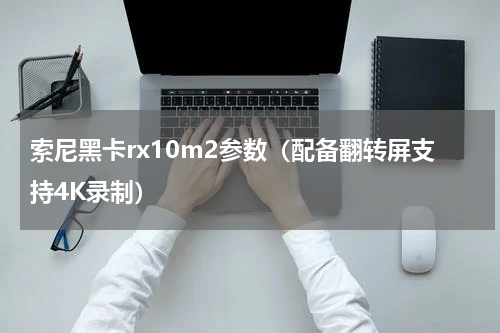 索尼黑卡rx10m2参数（配备翻转屏支持4K录制）