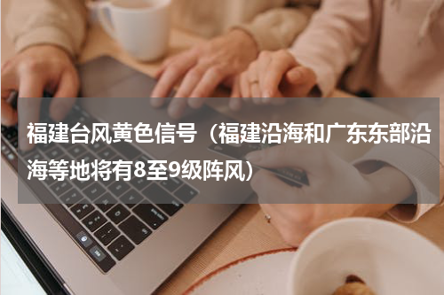 福建台风黄色信号（福建沿海和广东东部沿海等地将有8至9级阵风）