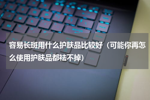 容易长斑用什么护肤品比较好（可能你再怎么使用护肤品都祛不掉）
