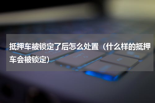 抵押车被锁定了后怎么处置（什么样的抵押车会被锁定）