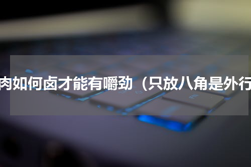 卤肉如何卤才能有嚼劲（只放八角是外行）