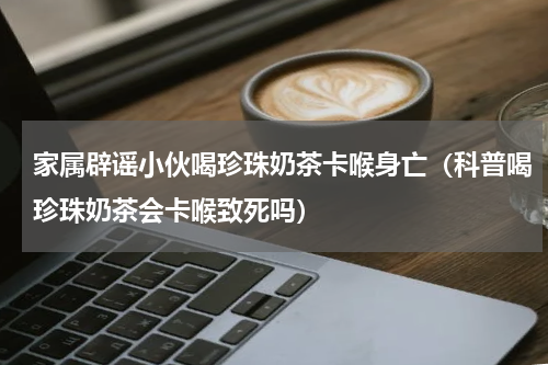 家属辟谣小伙喝珍珠奶茶卡喉身亡（科普喝珍珠奶茶会卡喉致死吗）