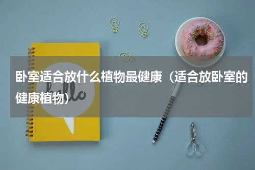 卧室适合放什么植物最健康（适合放卧室的健康植物）