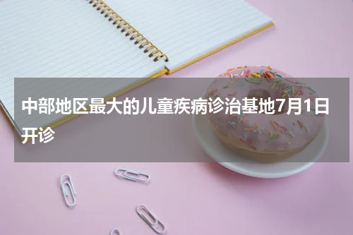 中部地区最大的儿童疾病诊治基地7月1日开诊