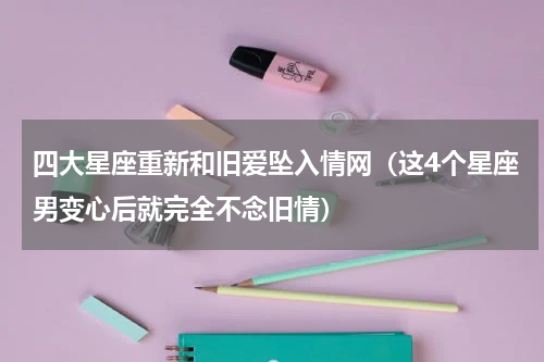 四大星座重新和旧爱坠入情网（这4个星座男变心后就完全不念旧情）