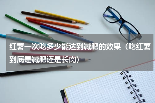 红薯一次吃多少能达到减肥的效果（吃红薯到底是减肥还是长肉）