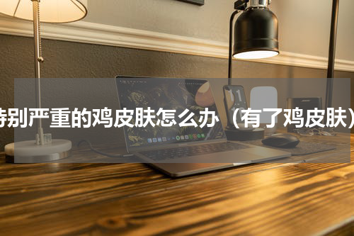 特别严重的鸡皮肤怎么办（有了鸡皮肤）