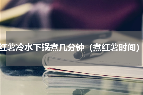 红薯冷水下锅煮几分钟（煮红薯时间）