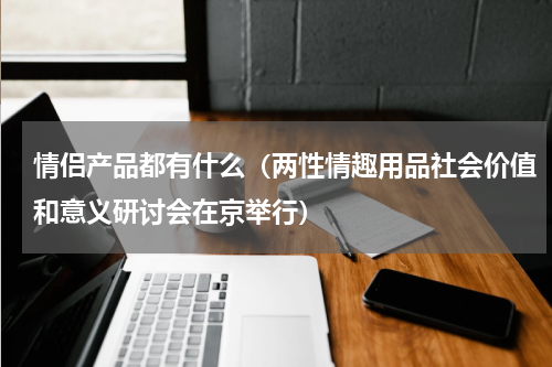 情侣产品都有什么（两性情趣用品社会价值和意义研讨会在京举行）
