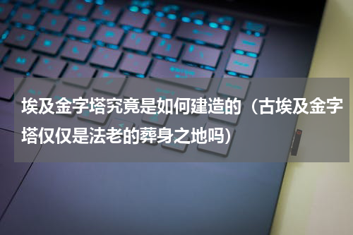 埃及金字塔究竟是如何建造的（古埃及金字塔仅仅是法老的葬身之地吗）