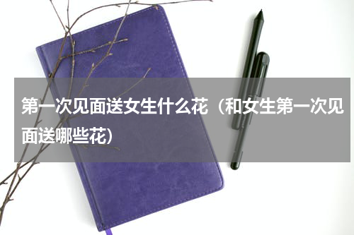 第一次见面送女生什么花（和女生第一次见面送哪些花）