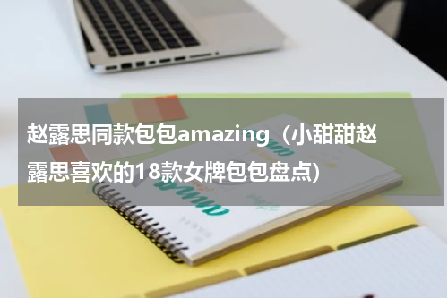 赵露思同款包包amazing（小甜甜赵露思喜欢的18款女牌包包盘点）