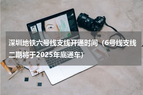 深圳地铁六号线支线开通时间（6号线支线二期将于2025年底通车）