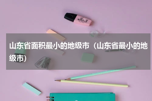 山东省面积最小的地级市（山东省最小的地级市）