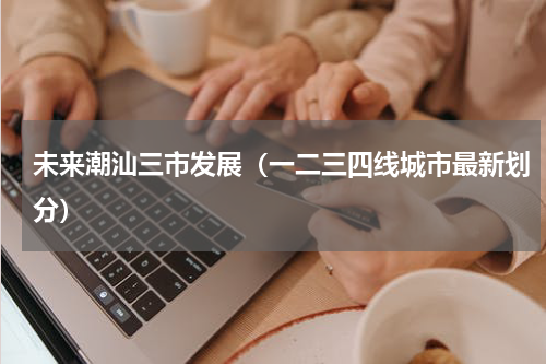 未来潮汕三市发展（一二三四线城市最新划分）