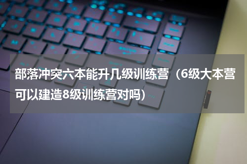 部落冲突六本能升几级训练营（6级大本营可以建造8级训练营对吗）