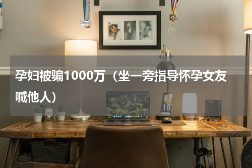 孕妇被骗1000万（坐一旁指导怀孕女友喊他人）