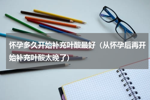 怀孕多久开始补充叶酸最好（从怀孕后再开始补充叶酸太晚了）