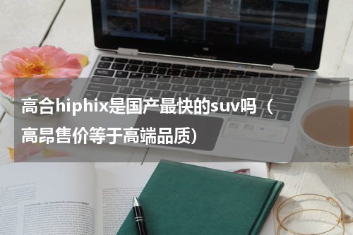 高合hiphix是国产最快的suv吗（高昂售价等于高端品质）