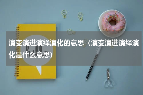 演变演进演绎演化的意思（演变演进演绎演化是什么意思）