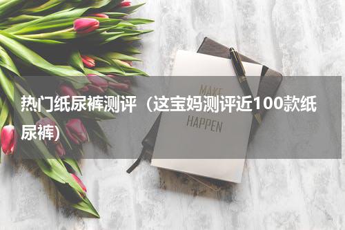 热门纸尿裤测评（这宝妈测评近100款纸尿裤）