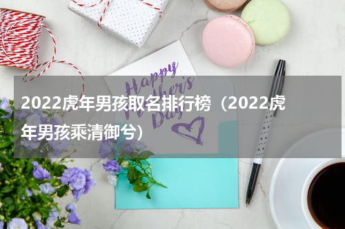 2022虎年男孩取名排行榜（2022虎年男孩乘清御兮）