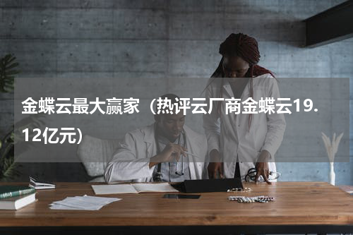 金蝶云最大赢家（热评云厂商金蝶云19.12亿元）