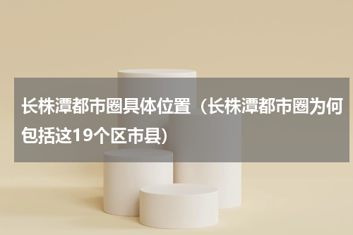 长株潭都市圈具体位置（长株潭都市圈为何包括这19个区市县）