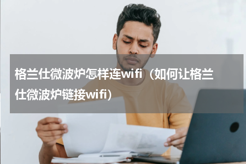 格兰仕微波炉怎样连wifi（如何让格兰仕微波炉链接wifi）