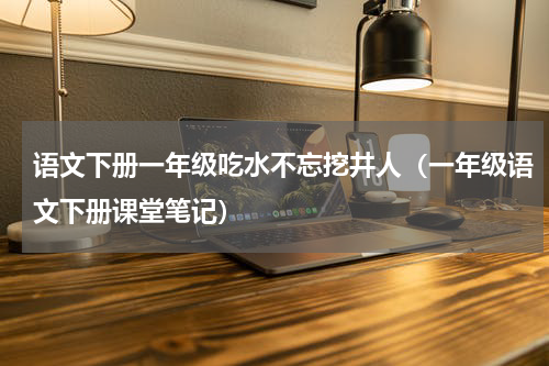 语文下册一年级吃水不忘挖井人（一年级语文下册课堂笔记）