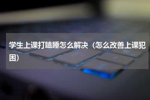 学生上课打瞌睡怎么解决（怎么改善上课犯困）