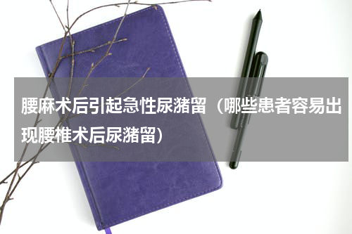 腰麻术后引起急性尿潴留（哪些患者容易出现腰椎术后尿潴留）