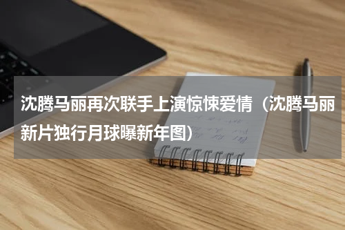 沈腾马丽再次联手上演惊悚爱情（沈腾马丽新片独行月球曝新年图）
