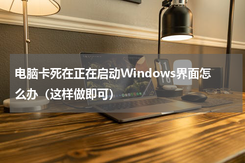 电脑卡死在正在启动Windows界面怎么办（这样做即可）