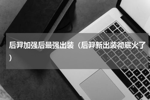 后羿加强后最强出装（后羿新出装彻底火了）
