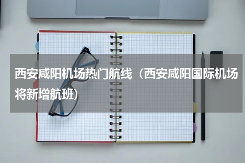 西安咸阳机场热门航线（西安咸阳国际机场将新增航班）