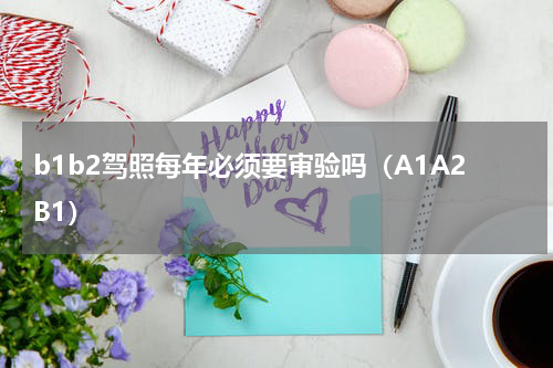 b1b2驾照每年必须要审验吗（A1A2B1）