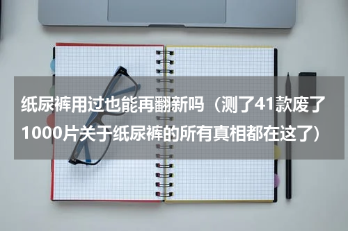 纸尿裤用过也能再翻新吗（测了41款废了1000片关于纸尿裤的所有真相都在这了）