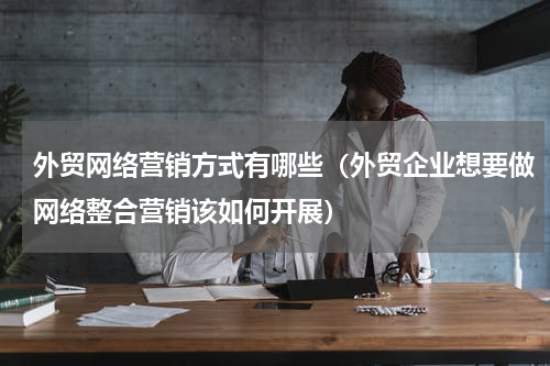 外贸网络营销方式有哪些（外贸企业想要做网络整合营销该如何开展）