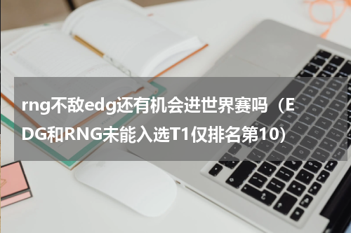 rng不敌edg还有机会进世界赛吗（EDG和RNG未能入选T1仅排名第10）