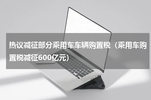 热议减征部分乘用车车辆购置税（乘用车购置税减征600亿元）