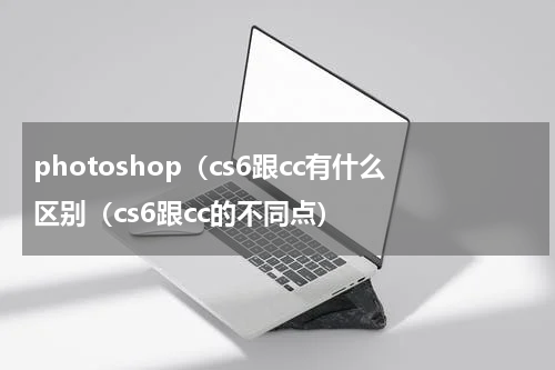 photoshop（cs6跟cc有什么区别（cs6跟cc的不同点）