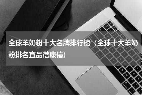 全球羊奶粉十大名牌排行榜（全球十大羊奶粉排名宜品蓓康僖）