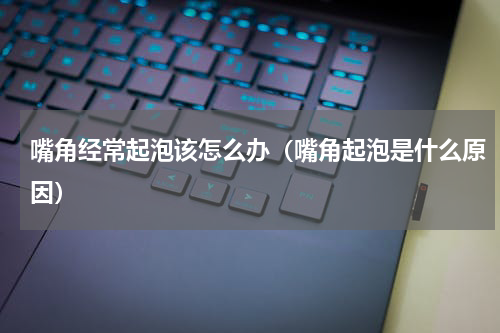 嘴角经常起泡该怎么办（嘴角起泡是什么原因）