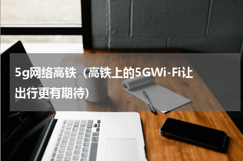 5g网络高铁（高铁上的5GWi-Fi让出行更有期待）